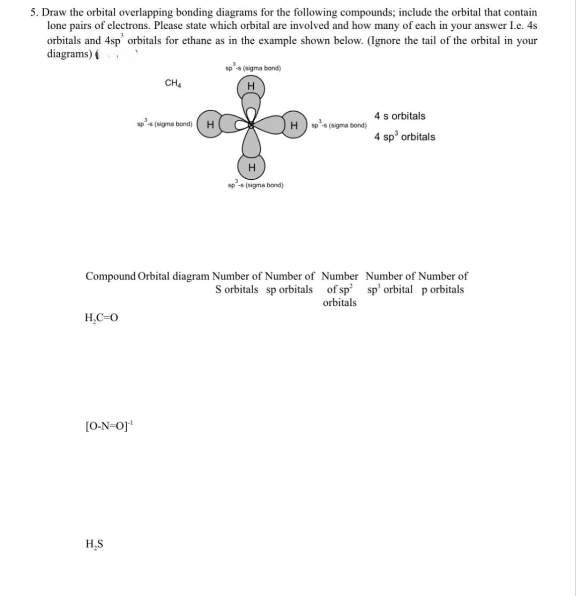 5. Draw the orbital overlapping bonding diagrams for the following compounds; include the orbital that contain
lone pairs of electrons. Please state which orbital are involved and how many of each in your answer I.e. 4s
orbitals and 4sp orbitals for ethane as in the example shown below. (Ignore the tail of the orbital in your
diagrams)
sp-s (sigma bond)
CHA
sp
p³-s (sigma bond)
H
H
H
sp -s (sigma bond)
4 s orbitals
H
sp-s (sigma bond)
4 sp³ orbitals
Compound Orbital diagram Number of Number of
S orbitals sp orbitals
Number
of sp²
orbitals
Number of Number of
sp³ orbital p orbitals
H₂C=O
[O-N=0]¹
H₂S