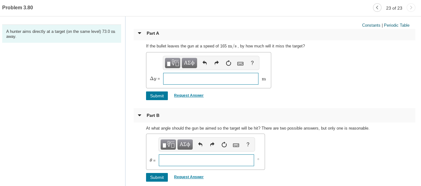 Problem 3.80
23 of 23
Constants | Periodic Table
A hunter aims directly at a target (on the same level) 73.0 m
Part A
away.
If the bullet leaves the gun at a speed of 165 m/s, by how much will it miss the target?
Eνα ΑΣφ
Ay =
Request Answer
Submit
Part B
At what angle should the gun be aimed so the target will be hit? There are two possible answers, but only one is reasonable.
nνα ΑΣφ
Request Answer
Submit
