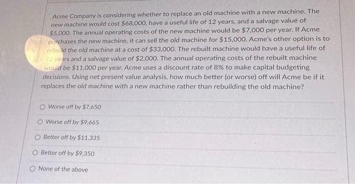 Acme Company is considering whether to replace an old machine with a new machine. The
new machine would cost $68,000, have a useful life of 12 years, and a salvage value of
$5,000. The annual operating costs of the new machine would be $7,000 per year. If Acme
purchases the new machine, it can sell the old machine for $15,000. Acme's other option is to
rebuild the old machine at a cost of $33,000. The rebuilt machine would have a useful life of
12 years and a salvage value of $2,000. The annual operating costs of the rebuilt machine
would be $11,000 per year. Acme uses a discount rate of 8% to make capital budgeting
decisions. Using net present value analysis, how much better (or worse) off will Acme be if it
replaces the old machine with a new machine rather than rebuilding the old machine?
Worse off by $7,650
O Worse off by $9,665
Better off by $11.335
Better off by $9,350
None of the above