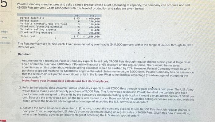 ts
Book
Print
ferences
Polaski Company manufactures and sells a single product called a Ret. Operating at capacity, the company can produce and sell
46,000 Rets per year, Costs associated with this level of production and sales are given below:
Direct materials
Direct labor
Variable manufacturing overhead
Fixed manufacturing overhead
Variable selling expense
Fixed selling expense
Total cost
Unit
$15
6
3
9
2
6
$ 41
Total
$ 690,000
276,000
138,000
414,000
92,000
276,000
$ 1,886,000
1
The Rets normally sell for $46 each. Fixed manufacturing overhead is $414,000 per year within the range of 37,000 through 46,000
Rets per year.
Required:
1. Assume due to a recession, Polaski Company expects to sell only 37,000 Rets through regular channels next year. A large retail
chain offered to purchase 9,000 Rets if Polaski will accept a 16% discount off the regular price. There would be no sales
commissions on this order; thus, variable selling expenses would be slashed by 75%. However, Polaski Company would have to
purchase a special machine for $18,000 to engrave the retail chain's name on the 9,000 units. Polaski Company has no assurance
that the retail chain will purchase additional units in the future. What is the financial advantage (disadvantage) of accepting the
special order?
Note: Round your intermediate calculations to 2 decimal places.
2. Refer to the original data. Assume Polaski Company expects to sell 37,000 Rets through regular channels next year. The U.S. Army
would like to make a one-time-only purchase of 9,000 Rets. The Army would reimburse Polaski for all of the variable and fixed
production costs assigned to the units by the company's absorption costing system, plus it would pay an additional fee of $1.80 per
unit. Because the army would pick up the Rets with its own trucks, there would be no variable selling expenses associated with this
order. What is the financial advantage (disadvantage) of accepting the U.S. Army's special order?
3. Assume the same situation as described in (2) above, except the company expects to sell 46,000 Rets through regular channels
next year. Thus, accepting the U.S. Army's order would require giving up regular sales of 9,000 Rets. Given this new information,
what is the financial advantage (disadvantage) of accepting the U.S. Army's special order?
