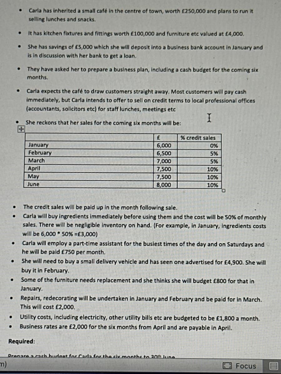 m)
●
●
●
●
●
●
●
●
●
●
●
Carla has inherited a small café in the centre of town, worth £250,000 and plans to run it
selling lunches and snacks.
It has kitchen fixtures and fittings worth £100,000 and furniture etc valued at £4,000.
She has savings of £5,000 which she will deposit into a business bank account in January and
is in discussion with her bank to get a loan.
They have asked her to prepare a business plan, including a cash budget for the coming six
months.
Carla expects the café to draw customers straight away. Most customers will pay cash
immediately, but Carla intends to offer to sell on credit terms to local professional offices
(accountants, solicitors etc) for staff lunches, meetings etc
I
She reckons that her sales for the coming six months will be:
+
January
February
March
April
May
June
£
6,000
6,500
7,000
7,500
7,500
8,000
The credit sales will be paid up in the month following sale.
Carla will buy ingredients immediately before using them and the cost will be 50% of monthly
sales. There will be negligible inventory on hand. (For example, in January, ingredients costs
will be 6,000 50% = £3,000)
Required:
% credit sales
0%
5%
5%
10%
10%
10%
Carla will employ a part-time assistant for the busiest times of the day and on Saturdays and
he will be paid £750 per month.
She will need to buy a small delivery vehicle and has seen one advertised for £4,900. She will
buy it in February.
Some of the furniture needs replacement and she thinks she will budget £800 for that in
January.
Repairs, redecorating will be undertaken in January and February and be paid for in March.
This will cost £2,000.
Utility costs, including electricity, other utility bills etc are budgeted to be £1,800 a month.
Business rates are £2,000 for the six months from April and are payable in April.
Dronare a cash budget for Carla for the six months to 30th luna
Focus