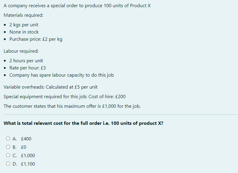 A company receives a special order to produce 100 units of Product X
Materials required:
• 2 kgs per unit
• None in stock
• Purchase price: £2 per kg
Labour required:
• 2 hours per unit
• Rate per hour: £3
• Company has spare labour capacity to do this job
Variable overheads: Calculated at £5 per unit
Special equipment required for this job: Cost of hire: £200
The customer states that his maximum offer is £1,000 for the job.
What is total relevant cost for the full order i.e. 100 units of product X?
O A. £400
O B. £0
O C. £1,000
O D. £1,100