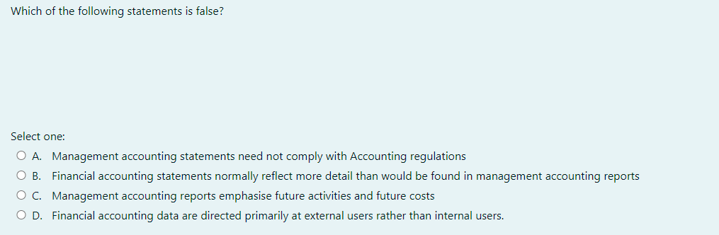 Which of the following statements is false?
Select one:
O A. Management accounting statements need not comply with Accounting regulations
O B. Financial accounting statements normally reflect more detail than would be found in management accounting reports
O C. Management accounting reports emphasise future activities and future costs
O D. Financial accounting data are directed primarily at external users rather than internal users.