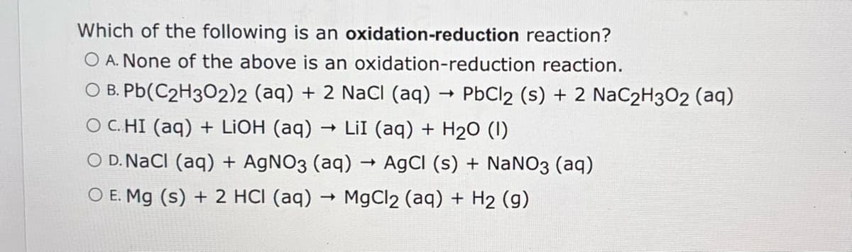 Which of the following is an oxidation-reduction reaction?
O A. None of the above is an oxidation-reduction reaction.
->
O B. Pb(C2H3O2)2 (aq) + 2 NaCl (aq) → PbCl2 (s) + 2 NaC2H3O2 (aq)
O C. HI (aq) + LiOH (aq)
->>
LII (aq) + H2O (1)
OD. NaCl (aq) + AgNO3 (aq)
->
->
AgCl (s) + NaNO3 (aq)
O E. Mg (s) + 2 HCI (aq) → MgCl2 (aq) + H2 (g)