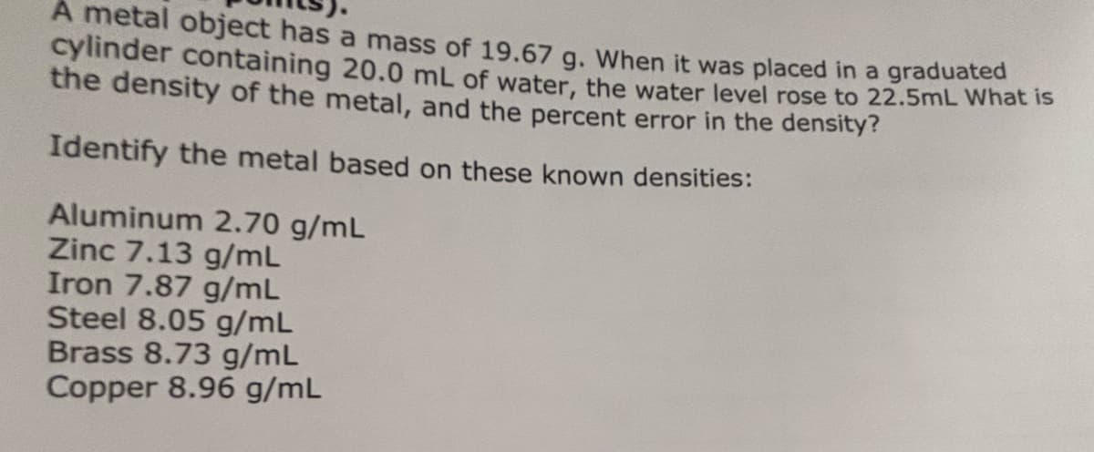 A metal object has a mass of 19.67 g. When it was placed in a graduated
cylinder containing 20.0 mL of water, the water level rose to 22.5mL What is
the density of the metal, and the percent error in the density?
Identify the metal based on these known densities:
Aluminum 2.70 g/mL
Zinc 7.13 g/mL
Iron 7.87 g/mL
Steel 8.05 g/mL
Brass 8.73 g/mL
Copper 8.96 g/mL