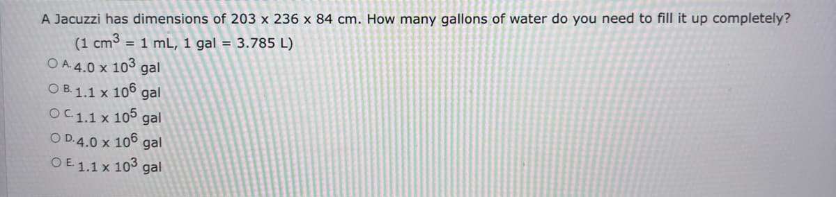 A Jacuzzi has dimensions of 203 x 236 x 84 cm. How many gallons of water do you need to fill it up completely?
(1 cm3 = 1 mL, 1 gal = 3.785 L)
O A. 4.0 x 103 gal
OB. 1.1 x 106 gal
OC. 1.1 x 105 gal
OD.4.0 x 106 gal
OE. 1.1 x 103 gal