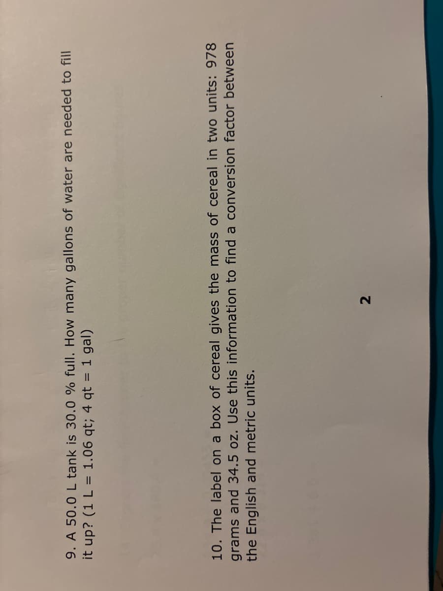 9. A 50.0 L tank is 30.0 % full. How many gallons of water are needed to fill
it up? (1 L = 1.06 qt; 4 qt = 1 gal)
10. The label on a box of cereal gives the mass of cereal in two units: 978
grams and 34.5 oz. Use this information to find a conversion factor between
the English and metric units.
2