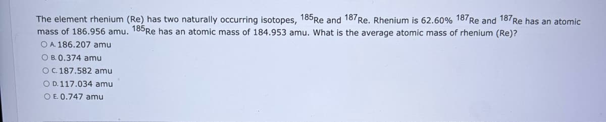 The element rhenium (Re) has two naturally occurring isotopes, 185 Re and 187 Re. Rhenium is 62.60% 187 Re and 187 Re has an atomic
mass of 186.956 amu. 185 Re has an atomic mass of 184.953 amu. What is the average atomic mass of rhenium (Re)?
O A. 186.207 amu
O B. 0.374 amu
OC. 187.582 amu
O D. 117.034 amu
O E. 0.747 amu