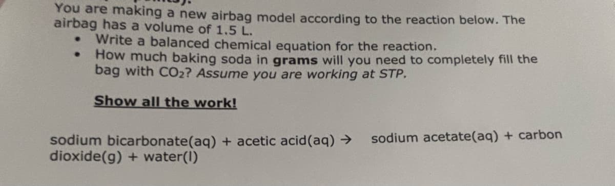 You are making a new airbag model according to the reaction below. The
airbag has a volume of 1.5 L.
•
Write a balanced chemical equation for the reaction.
How much baking soda in grams will you need to completely fill the
bag with CO2? Assume you are working at STP.
Show all the work!
sodium bicarbonate(aq) + acetic acid(aq) →
dioxide(g) + water(1)
sodium acetate(aq) + carbon