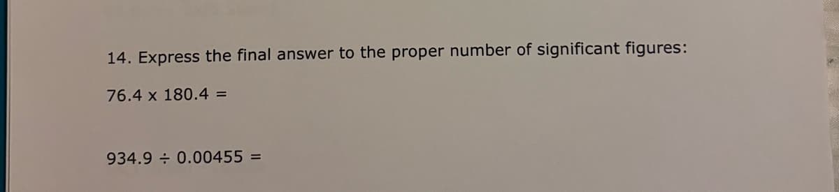 14. Express the final answer to the proper number of significant figures:
76.4 x 180.4 =
934.9 0.00455 =