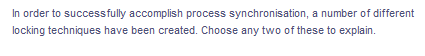 In order to successfully accomplish process synchronisation, a number of different
locking techniques have been created. Choose any two of these to explain.