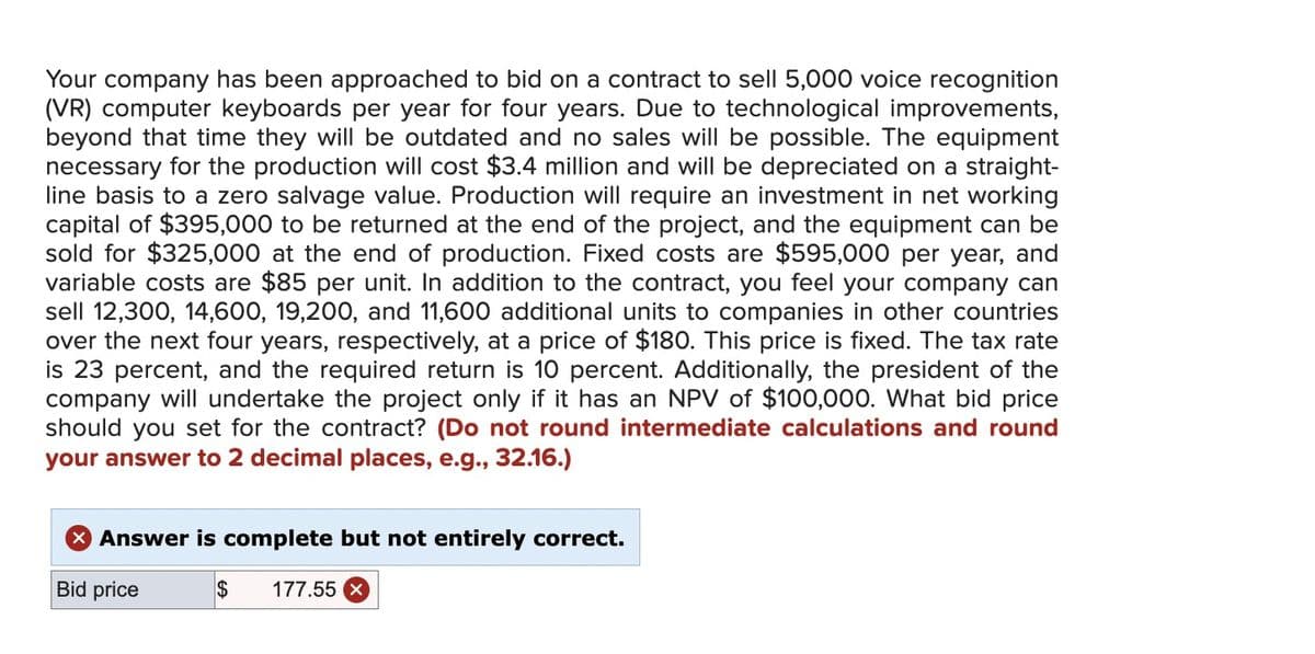 Your company has been approached to bid on a contract to sell 5,000 voice recognition
(VR) computer keyboards per year for four years. Due to technological improvements,
beyond that time they will be outdated and no sales will be possible. The equipment
necessary for the production will cost $3.4 million and will be depreciated on a straight-
line basis to a zero salvage value. Production will require an investment in net working
capital of $395,000 to be returned at the end of the project, and the equipment can be
sold for $325,000 at the end of production. Fixed costs are $595,000 per year, and
variable costs are $85 per unit. In addition to the contract, you feel your company can
sell 12,300, 14,600, 19,200, and 11,600 additional units to companies in other countries
over the next four years, respectively, at a price of $180. This price is fixed. The tax rate
is 23 percent, and the required return is 10 percent. Additionally, the president of the
company will undertake the project only if it has an NPV of $100,000. What bid price
should you set for the contract? (Do not round intermediate calculations and round
your answer to 2 decimal places, e.g., 32.16.)
× Answer is complete but not entirely correct.
Bid price
$
177.55 x