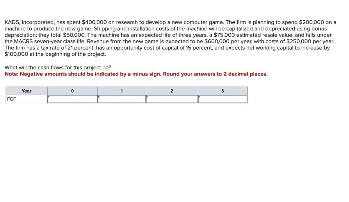 KADS, Incorporated, has spent $400,000 on research to develop a new computer game. The firm is planning to spend $200,000 on a
machine to produce the new game. Shipping and installation costs of the machine will be capitalized and depreciated using bonus
depreciation; they total $50,000. The machine has an expected life of three years, a $75,000 estimated resale value, and falls under
the MACRS seven-year class life. Revenue from the new game is expected to be $600,000 per year, with costs of $250,000 per year.
The firm has a tax rate of 21 percent, has an opportunity cost of capital of 15 percent, and expects net working capital to increase by
$100,000 at the beginning of the project.
What will the cash flows for this project be?
Note: Negative amounts should be indicated by a minus sign. Round your answers to 2 decimal places.
Year
FCF
0
1
2
3