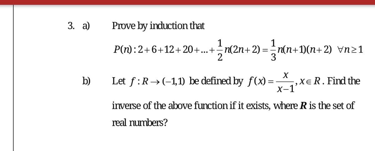 3. а)
Prove by induction that
1
1
P(n):2+6+12+20+...+n(2n+2) = n(n+1)(n+2) Vn21
2
3
Let f :R→(-1,1) be defined by f(x) =
,XeR.Find the
X-1
b)
inverse of the above function if it exists, where R is the set of
real numbers?
