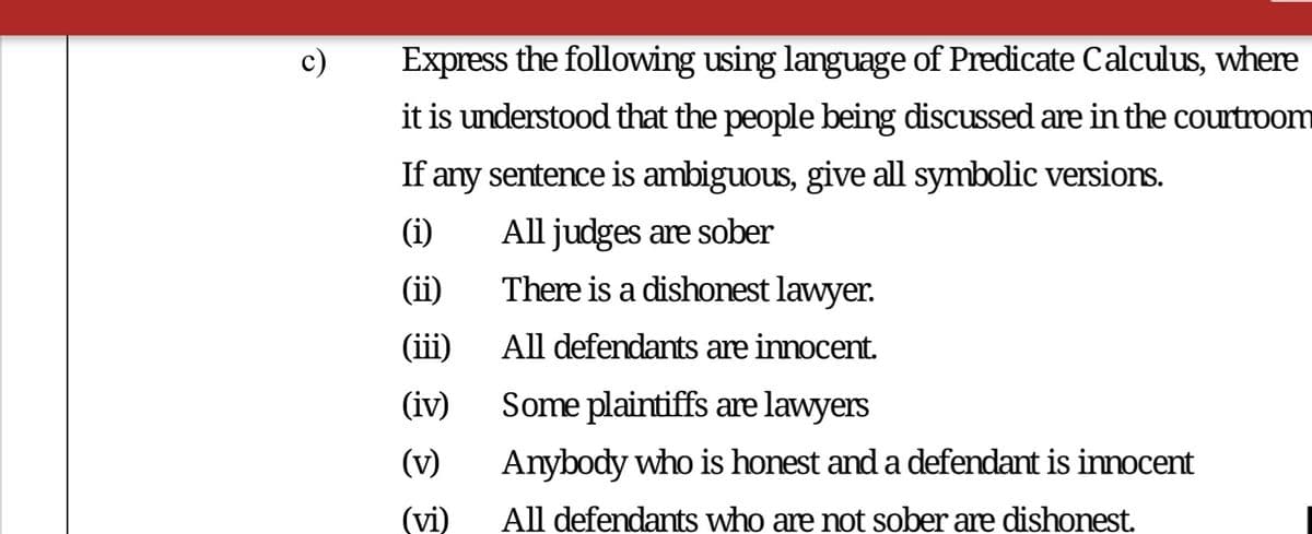 Express the following using language of Predicate Calculus, where
it is understood that the people being discussed are in the courtroom
If any sentence is ambiguous, give all symbolic versions.
(i)
All judges are sober
(ii)
There is a dishonest lawyer.
(iii)
All defendants are innocent.
(iv)
Some plaintiffs are lawyers
(v)
Anybody who is honest and a defendant is innocent
(vi)
All defendants who are not sober are dishonest.
