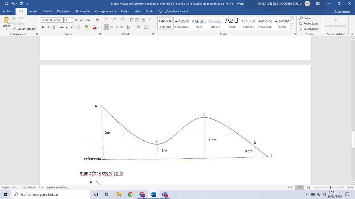 Maicol y Karla procedieron a realizar el montaje de la varilla dn la practica de momentos de inercia - Word
PAOLA GISSELLE INOCENTE GARCIA
O X
PG
Archivo
Referencias
O ¿Qué desea hacer?
& Compartir
Inicio
Insertar
Diseño
Disposición
Correspondencia
Revisar
Vista
Ayuda
X Cortar
Calibri (Cuerpo - 11
A A
Aa -
:= -E - -
O Buscar -
AaBbCcDd AaBbCcDd AaBbC AABBCCC AaB AaBbCcD AaBbCcDd AaBbCcDd
e Copiar
ab. Reemplazar
Pegar
N K S - abe X2 x
A - aby - A -
1 Normal
1 Sin espa..
Título 1
Título 2
Título
Énfasis sutil
Énfasis
Confidencialidad
Subtítulo
* Copiar formato
A Seleccionar -
Portapapeles
Fuente
Párrafo
Estilos
Edición
Confidencialidad
A
2m
1.5m
1m
0.5m
referencia
Image for excercise b
Página 2 de 3
237 palabras
Español (Honduras)
148 %
6:53 p. m.
O Escribe aquí para buscar
10/12/2020
.......
