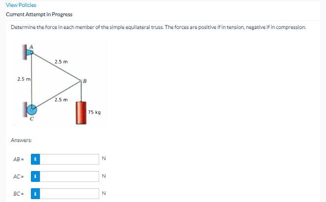 View Policies
Current Attempt in Progress
Determine the force in each member of the simple equilateral truss. The forces are positive if in tension, negative if in compression.
2.5 m
2.5 m
B
2.5 m
75 kg
Answers:
AB =
N
AC =
N
BC =
N
