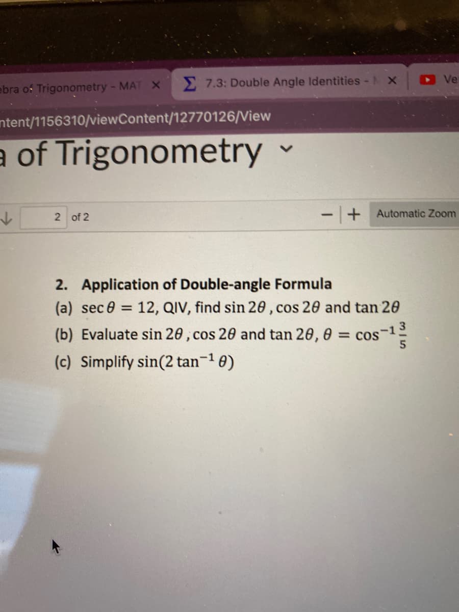 ebra of Trigonometry - MAT X
Σ7.3: Double Angle Identities - AX
ntent/1156310/viewContent/12770126/View
a of Trigonometry ✓
2 of 2
- + Automatic Zoom
2. Application of Double-angle Formula
(a) sec 8:
-1
(b) Evaluate sin 20, cos 20 and tan 20, 0 = cos
(c) Simplify sin(2 tan-¹0)
-1
= 12, QIV, find sin 20, cos 20 and tan 20
Ve
5