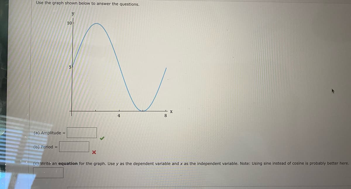 ### Wave Function Analysis

#### Graph Description
The graph presented is a sine wave plotted on a coordinate plane where the horizontal axis (x-axis) represents the independent variable \( x \), and the vertical axis (y-axis) represents the dependent variable \( y \). The wave starts at \( x = 0 \) with a value of \( y = 5 \), reaches its maximum at \( x \approx 2 \) with \( y = 10 \), its minimum at \( x \approx 6 \) with \( y \approx 0 \), and appears to complete one period at \( x \approx 8 \).

#### Questions

1. **(a) Amplitude:**
   - The amplitude of a wave, which is the peak value, can be calculated as half the vertical distance between the maximum and minimum values of the wave. Therefore:
     \[
     \text{Amplitude} = \frac{\text{maximum value} - \text{minimum value}}{2}
     \]
     Fill in your answer here: \_\_\_\_\_

2. **(b) Period:**
   - The period of a wave is the horizontal distance (along the x-axis) over which the wave repeats itself. From the provided graph, estimate the distance:
     \[
     \text{Period} =  \_\_\_\_\_
     \]
     (There is an indicator here suggesting that the provided answer might be incorrect.)

3. **(c) Write an Equation:**
   - Write an equation for the graph, using \( y \) as the dependent variable and \( x \) as the independent variable. Note: The suggestion hints that using sine might be more suitable than cosine for describing the wave.
     \[
     y = \_\_\_\_\_
     \]

#### Notes
- To determine the equation accurately, observe the initial phase shift and vertical shift of the wave.
- Considering the form of the sine function \( y = A \sin(Bx + C) + D \), where:
  - \( A \) is the amplitude,
  - \( B \) relates to the period \( \left( B = \frac{2\pi}{\text{period}} \right) \),
  - \( C \) is the phase shift,
  - \( D \) is the vertical shift.