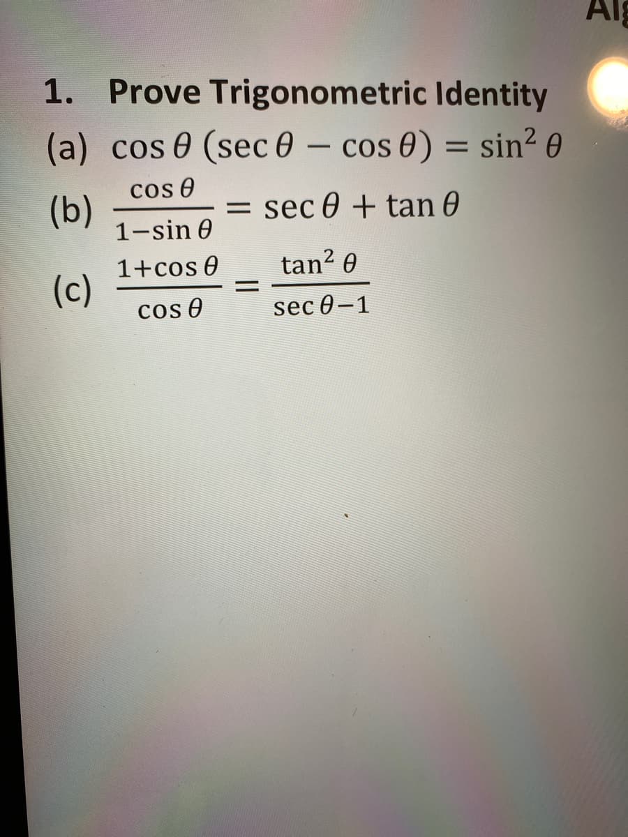 ## 1. Prove Trigonometric Identity

(a) \[ \cos\theta \, (\sec\theta - \cos\theta) = \sin^2\theta \]

(b) \[ \frac{\cos\theta}{1 - \sin\theta} = \sec\theta + \tan\theta \]

(c) \[ \frac{1 + \cos\theta}{\cos\theta} = \frac{\tan^2\theta}{\sec\theta - 1} \]

**Explanation:**

In this task, you are required to prove each of the given trigonometric identities. Here’s a breakdown of each statement:

1. **Part (a)**
   - Starting expression: \(\cos\theta \, (\sec\theta - \cos\theta)\)
   - You need to simplify this expression and show that it equals \(\sin^2\theta\).

2. **Part (b)**
   - Starting expression: \(\frac{\cos\theta}{1 - \sin\theta}\)
   - You need to show that this fraction simplifies to \(\sec\theta + \tan\theta\).

3. **Part (c)**
   - Starting expression: \(\frac{1 + \cos\theta}{\cos\theta}\)
   - You need to show that this fraction equals \(\frac{\tan^2\theta}{\sec\theta - 1}\).

Each of these problems can be solved using fundamental trigonometric identities, such as:
- Pythagorean identities:
  - \(\sin^2\theta + \cos^2\theta = 1\)
  - \(1 + \tan^2\theta = \sec^2\theta\)
- Reciprocal identities:
  - \(\sec\theta = \frac{1}{\cos\theta}\)
  - \(\csc\theta = \frac{1}{\sin\theta}\)
- Quotient identities:
  - \(\tan\theta = \frac{\sin\theta}{\cos\theta}\)
  - \(\cot\theta = \frac{\cos\theta}{\sin\theta}\)

By applying these identities, you can simplify and manipulate the given expressions to prove that they hold true.
