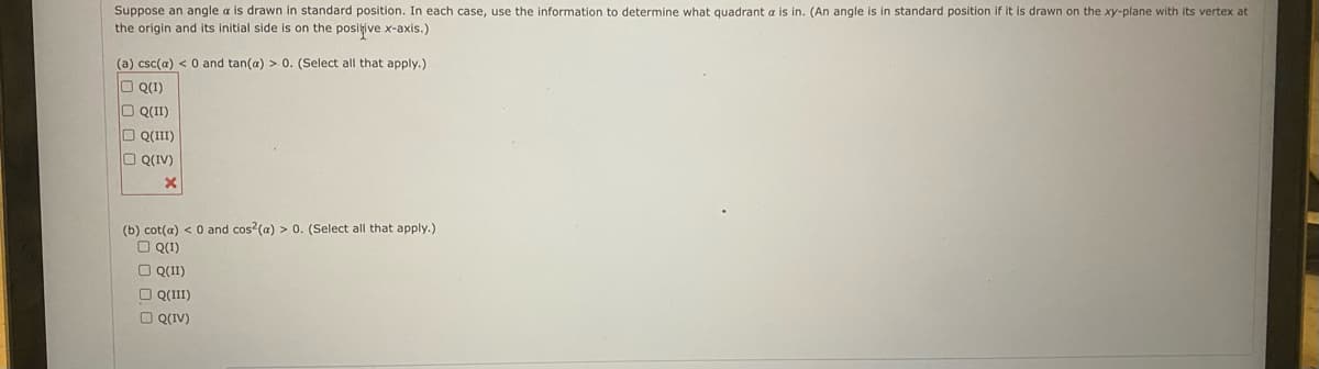 Suppose an angle a is drawn in standard position. In each case, use the information to determine what quadrant a is in. (An angle is in standard position if it is drawn on the xy-plane with its vertex at
the origin and its initial side is on the positive x-axis.)
(a) csc(a) < 0 and tan(a) > 0. (Select all that apply.)
O Q(1)
O Q(II)
O Q(III)
O Q(IV)
X
(b) cot(a) < 0 and cos2(a) > 0. (Select all that apply.)
□ Q(1)
□ Q(II)
Q(III)
□ Q(IV)