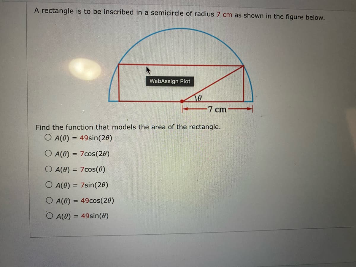 A rectangle is to be inscribed in a semicircle of radius 7 cm as shown in the figure below.
WebAssign Plot
7 cm
Find the function that models the area of the rectangle.
O A(0) = 49sin(20)
A(0) = 7cos(20)
A(0) = 7cos(0)
O A(0) = 7sin (20)
O A(0) = 49cos(20)
O A(0) = 49sin(0)