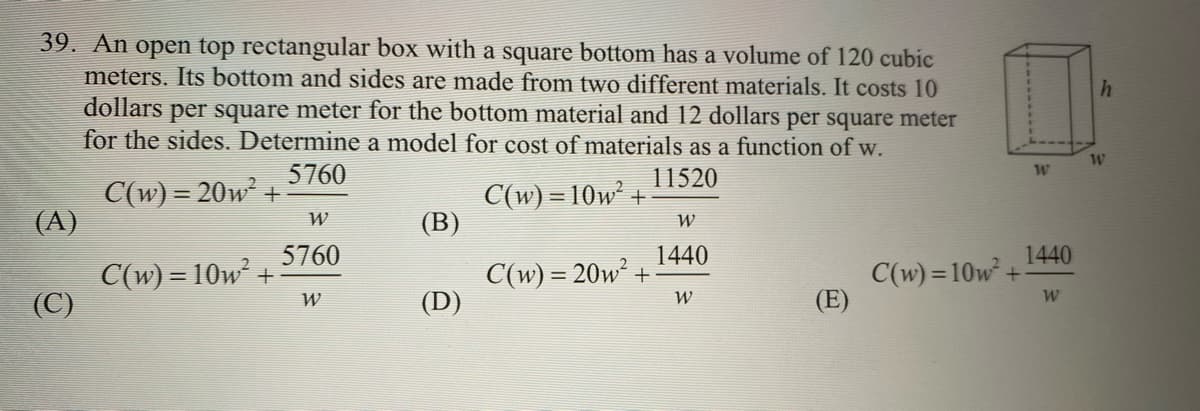 **Problem 39.**

**Text:** 
An open-top rectangular box with a square bottom has a volume of 120 cubic meters. Its bottom and sides are made from two different materials. It costs 10 dollars per square meter for the bottom material and 12 dollars per square meter for the sides. Determine a model for the cost of materials as a function of \( w \).

**Multiple Choice Options:**
- (A) \( C(w) = 20w^2 + \frac{5760}{w} \)
- (B) \( C(w) = 10w^2 + \frac{11520}{w} \)
- (C) \( C(w) = 10w^2 + \frac{5760}{w} \)
- (D) \( C(w) = 20w^2 + \frac{1440}{w} \)
- (E) \( C(w) = 10w^2 + \frac{1440}{w} \)

**Diagram Explanation:**
The diagram accompanying the problem shows an open-top rectangular box. The base of the box is square with side length \( w \). The height of the box is denoted by \( h \).

To summarize:
1. The box is rectangular with a square bottom (width and breadth both are \( w \)).
2. The volume of the box is 120 cubic meters.
3. Material costs:
   - Bottom: 10 dollars per square meter.
   - Sides: 12 dollars per square meter.