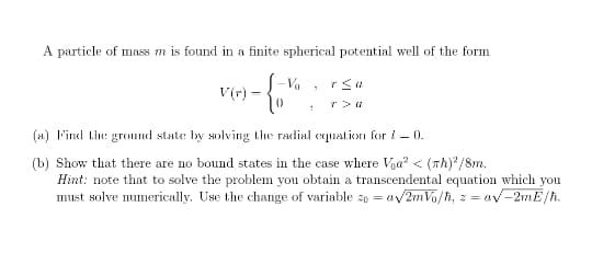 A particle of mass m is found in a finite spherical potential well of the form
S-Va
V(r) =
(1) F'incd the: gronnd state by solving the radial cquation for !– 0.
(b) Show that there are no bound states in the case where Voa² < (Th) /8m.
Hint: note that to solve the problem you obtain a transcendental equation which you
must solve numerically. Use the change of variable 20 = av
av2mVa/h, z = av-2mE/h.
