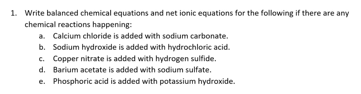 1. Write balanced chemical equations and net ionic equations for the following if there are any
chemical reactions happening:
a. Calcium chloride is added with sodium carbonate.
b. Sodium hydroxide is added with hydrochloric acid.
C. Copper nitrate is added with hydrogen sulfide.
d. Barium acetate is added with sodium sulfate.
e.
Phosphoric acid is added with potassium hydroxide.