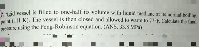 A rigid vessel is filled to one-half its volume with liquid methane at its normal boiling
point (111 K). The vessel is then closed and allowed to warm to 77°F. Calculate the final
pressure using the Peng-Robinson equation. (ANS. 33.8 MPa)