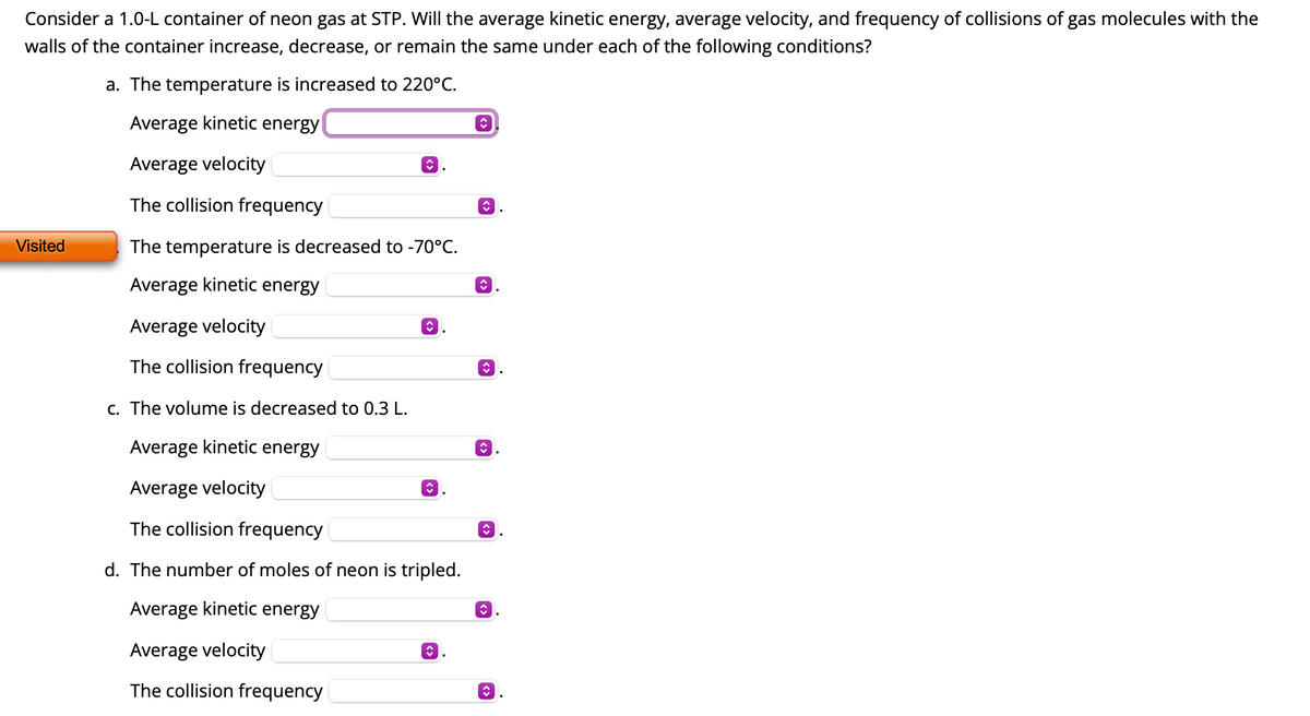 **Kinetic Theory of Gases: Effects of Changing Conditions on Neon Gas**

Consider a 1.0-L container of neon gas at STP (Standard Temperature and Pressure). This exercise explores how different conditions affect the average kinetic energy, average velocity, and frequency of collisions of gas molecules with the walls of the container.

**a. The temperature is increased to 220°C:**
- **Average kinetic energy:** 
  - Choices: [Increases, Decreases, Remains the same]
- **Average velocity:** 
  - Choices: [Increases, Decreases, Remains the same]
- **Collision frequency:** 
  - Choices: [Increases, Decreases, Remains the same]

**b. The temperature is decreased to -70°C:**
- **Average kinetic energy:** 
  - Choices: [Increases, Decreases, Remains the same]
- **Average velocity:** 
  - Choices: [Increases, Decreases, Remains the same]
- **Collision frequency:** 
  - Choices: [Increases, Decreases, Remains the same]

**c. The volume is decreased to 0.3 L:**
- **Average kinetic energy:** 
  - Choices: [Increases, Decreases, Remains the same]
- **Average velocity:** 
  - Choices: [Increases, Decreases, Remains the same]
- **Collision frequency:** 
  - Choices: [Increases, Decreases, Remains the same]

**d. The number of moles of neon is tripled:**
- **Average kinetic energy:** 
  - Choices: [Increases, Decreases, Remains the same]
- **Average velocity:** 
  - Choices: [Increases, Decreases, Remains the same]
- **Collision frequency:** 
  - Choices: [Increases, Decreases, Remains the same]

For each condition, use your understanding of the kinetic theory of gases to determine the correct choice for each parameter. 

**Instructions for Educators:**

- Encourage students to think about how temperature affects the kinetic energy of the gas particles and their velocity.
- Discuss how changing the volume of the container or the number of moles of gas can influence the pressure, temperature, and therefore the frequency of collisions with the container walls.
- Relate these concepts to real-world applications, such as how temperature changes affect the behavior of gases in different environments.