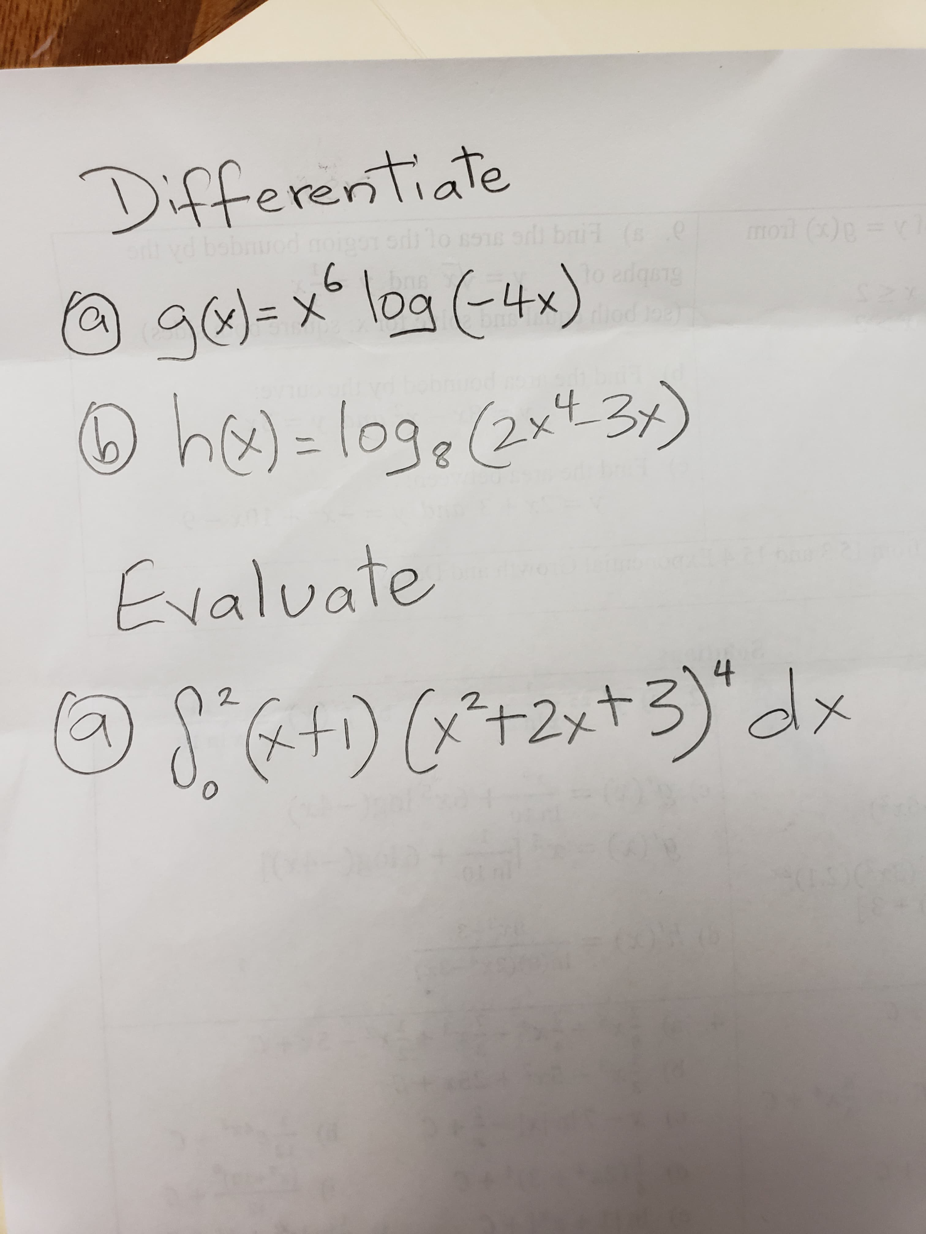 ### Calculus Problems

#### Differentiate

1. **\( g(x) = x^6 \log(-4x) \)**

2. **\( h(x) = \log_8(2x^4 - 3x) \)**

#### Evaluate

1. **\( \int_0^2 (x+1)(x^2 + 2x + 3)^4 \, dx \)**

---

In this exercise, you are required to perform differentiation and evaluate an integral. The problems involve applying the rules of differentiation, particularly the product rule and the chain rule, as well as integration techniques. 

For **Differentiation:**
- Find the derivatives of functions involving logarithms and polynomials.

For **Integration:**
- Evaluate the definite integral of a product of polynomials. 

Make sure to use appropriate methods and properties of calculus to solve these problems.