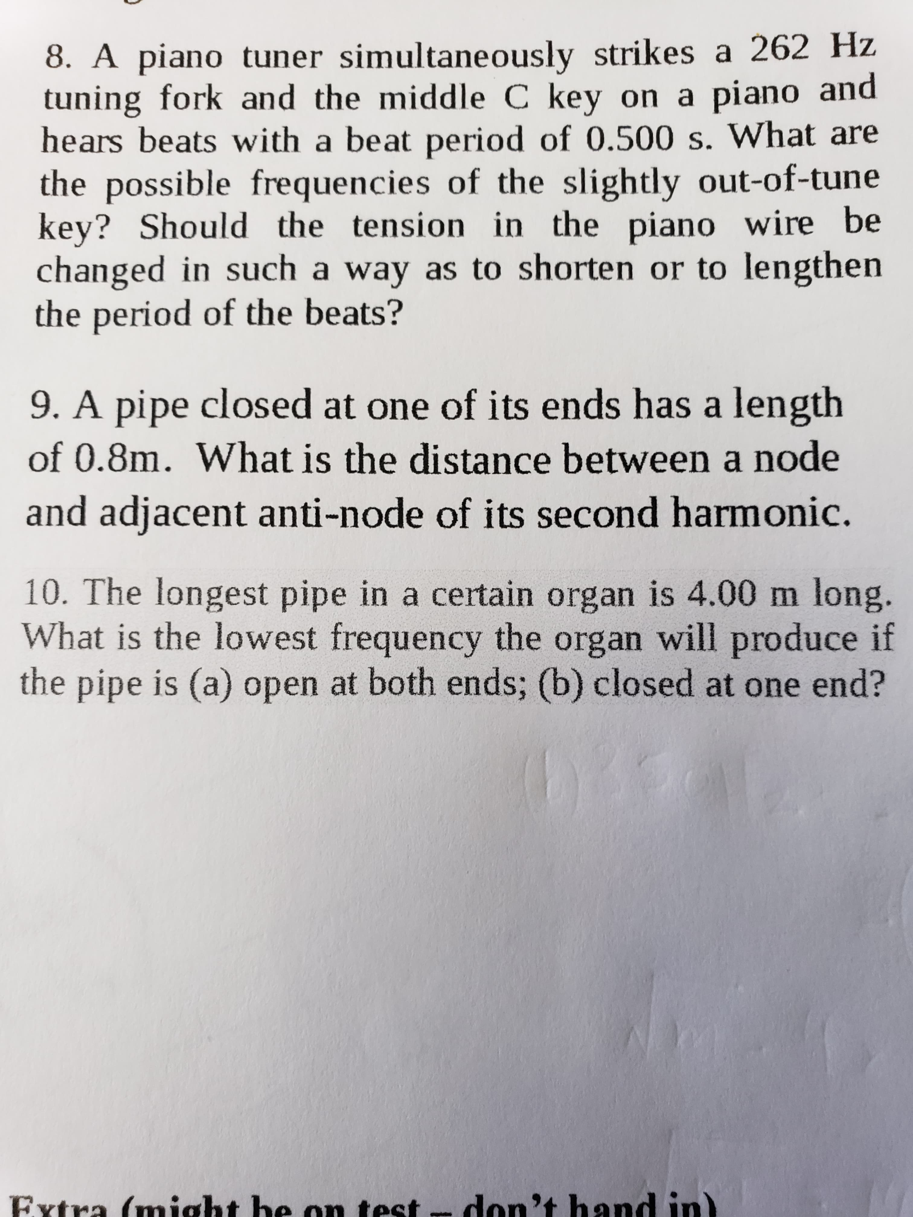 8. A piano tuner simultaneously strikes a 262 Hz
tuning fork and the middle C key on a piano and
hears beats with a beat period of 0.500 s. What are
