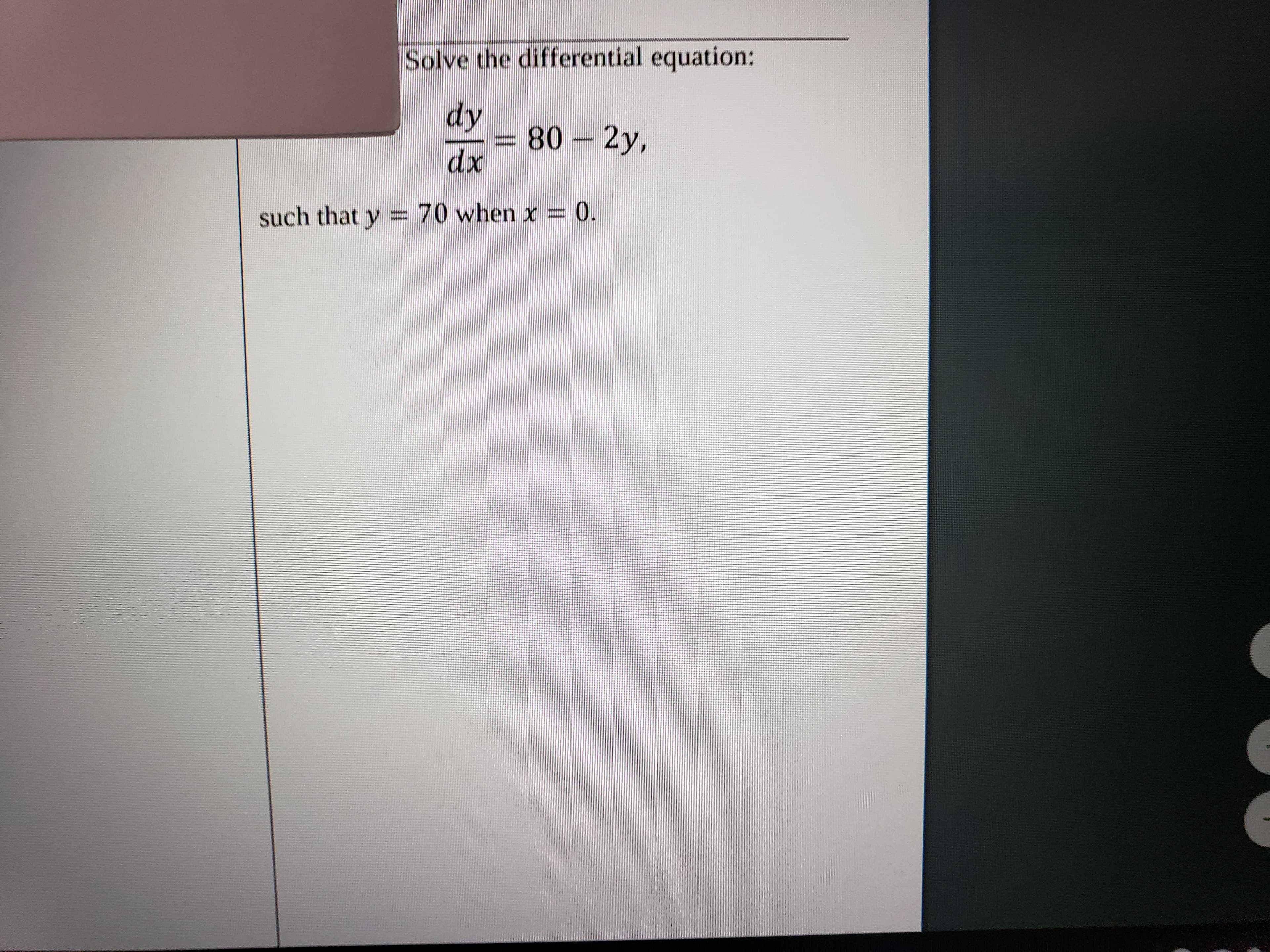 ### Solving the Differential Equation

**Problem Statement**: 
Solve the differential equation:

\[ \frac{dy}{dx} = 80 - 2y, \]

with the initial condition \( y = 70 \) when \( x = 0 \).

**Analysis**:

This is a first-order linear differential equation. To solve it, we can use the method of finding an integrating factor or recognizing it as a linear differential equation and solving it accordingly.

1. **Step 1: Identify the Integrating Factor**

   The standard form of a first-order linear differential equation is:

   \[ \frac{dy}{dx} + P(x)y = Q(x), \]

   where \( P(x) \) and \( Q(x) \) are functions of \( x \). For our equation, \( P(x) = 2 \) and \( Q(x) = 80 \).

2. **Step 2: Calculate the Integrating Factor**

   The integrating factor \( \mu(x) \) is given by:

   \[ \mu(x) = e^{\int P(x) dx} = e^{\int 2 \, dx} = e^{2x}. \]

3. **Step 3: Multiply Through by the Integrating Factor**

   Multiply both sides of the differential equation by \( \mu(x) \):

   \[ e^{2x} \frac{dy}{dx} + 2e^{2x}y = 80e^{2x}. \]

4. **Step 4: Simplify and Integrate**

   The left side of the equation can be recognized as the derivative of the product \( y e^{2x} \):

   \[ \frac{d}{dx} (y e^{2x}) = 80e^{2x}. \]

   Now, integrate both sides:

   \[ y e^{2x} = \int 80e^{2x} dx = 40e^{2x} + C, \]

   where \( C \) is the constant of integration.

5. **Step 5: Solve for \( y \)**

   \[ y e^{2x} = 40e^{2x} + C, \]

   Divide by \( e^{2x} \):

   \[ y = 40 + Ce^{-2x}. \]

6. **Step 6