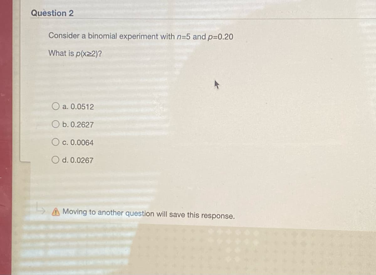 Question 2
Consider a binomial experiment with n=5 and p=0.20
What is p(x22)?
O a. 0.0512
O b. 0.2627
O c. 0.0064
O d. 0.0267
Moving to another question will save this response.
