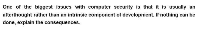 One of the biggest issues with computer security is that it is usually an
afterthought rather than an intrinsic component of development. If nothing can be
done, explain the consequences.