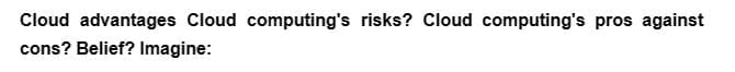 Cloud advantages Cloud computing's risks? Cloud computing's pros against
cons? Belief? Imagine: