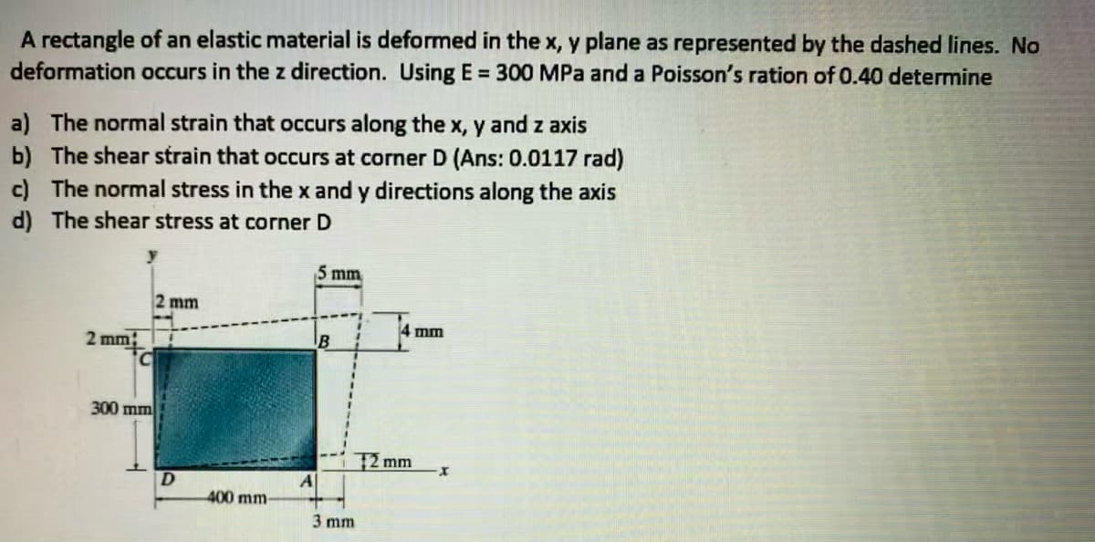 A rectangle of an elastic material is deformed in the x, y plane as represented by the dashed lines. No
deformation occurs in the z direction. Using E = 300 MPa and a Poisson's ration of 0.40 determine
a) The normal strain that occurs along the x, y and z axis
b) The shear strain that occurs at corner D (Ans: 0.0117 rad)
c) The normal stress in the x and y directions along the axis
d) The shear stress at corner D
5 mm
2 mm
4 mm
2 mm;
300 mm
2 mm
A
400 mm-
3 mm
