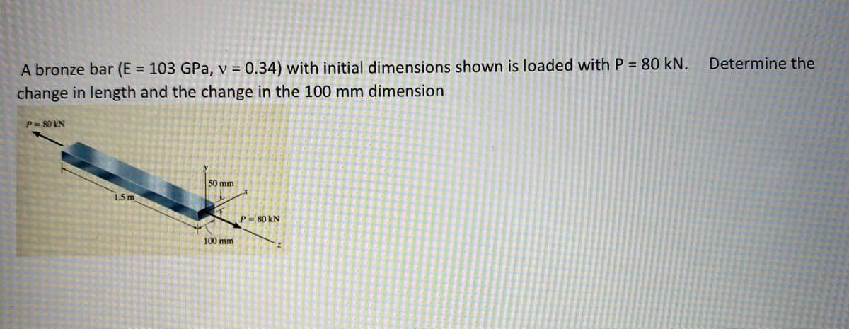 A bronze bar (E = 103 GPa, v = 0.34) with initial dimensions shown is loaded with P = 80 kN.
change in length and the change in the 100 mm dimension
Determine the
%3D
P= 80 kN
50 mm
1.5 m
P- 80 kN
100 mm
