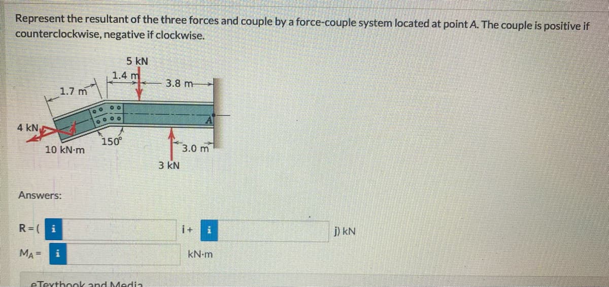 Represent the resultant of the three forces and couple by a force-couple system located at point A. The couple is positive if
counterclockwise, negative if clockwise.
5 kN
1.4 m
3.8 m
1.7 m
4 kN
150°
10 kN-m
3.0 m
3 kN
Answers:
R=(i
i+
j) kN
MA =
i
kN-m
eTexthook and Media
