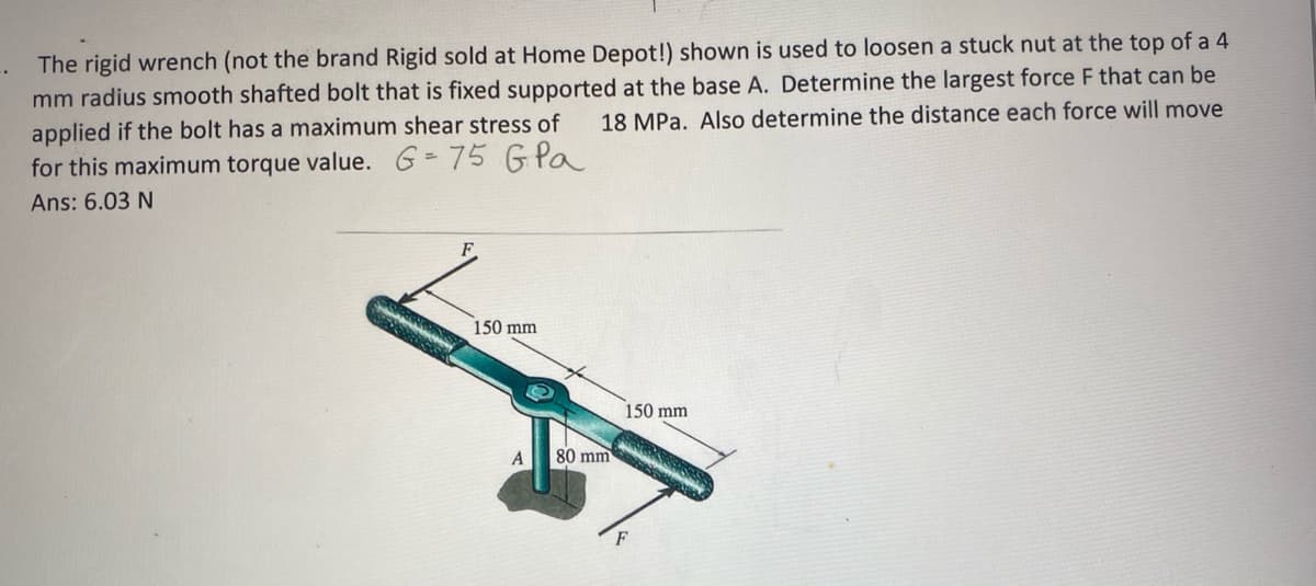 The rigid wrench (not the brand Rigid sold at Home Depot!) shown is used to loosen a stuck nut at the top of a 4
mm radius smooth shafted bolt that is fixed supported at the base A. Determine the largest force F that can be
applied if the bolt has a maximum shear stress of
for this maximum torque value. G=75 GPa
18 MPa. Also determine the distance each force will move
Ans: 6.03 N
F.
150 mm
150 mm
80 mm
