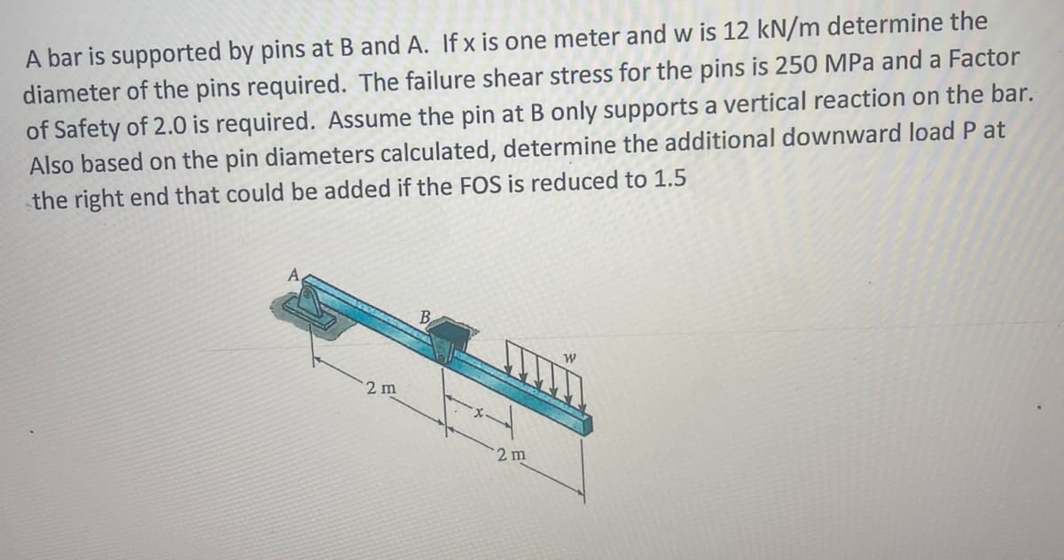A bar is supported by pins at B and A. If x is one meter and w is 12 kN/m determine the
diameter of the pins required. The failure shear stress for the pins is 250 MPa and a Factor
of Safety of 2.0 is required. Assume the pin at B only supports a vertical reaction on the bar.
Also based on the pin diameters calculated, determine the additional downward load P at
the right end that could be added if the FOS is reduced to 1.5
A,
B
2 m
2 m
