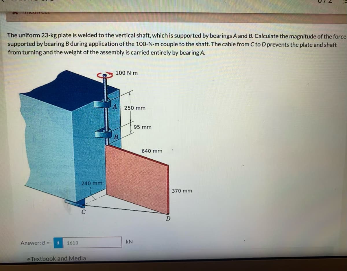 The uniform 23-kg plate is welded to the vertical shaft, which is supported by bearings A and B. Calculate the magnitude of the force
supported by bearing B during application of the 100-N-m couple to the shaft. The cable from C to D prevents the plate and shaft
from turning and the weight of the assembly is carried entirely by bearing A.
100 N-m
A
250 mm
95 mm
640 mm
240 mm
370 mm
Answer: B =
1613
kN
eTextbook and Media
