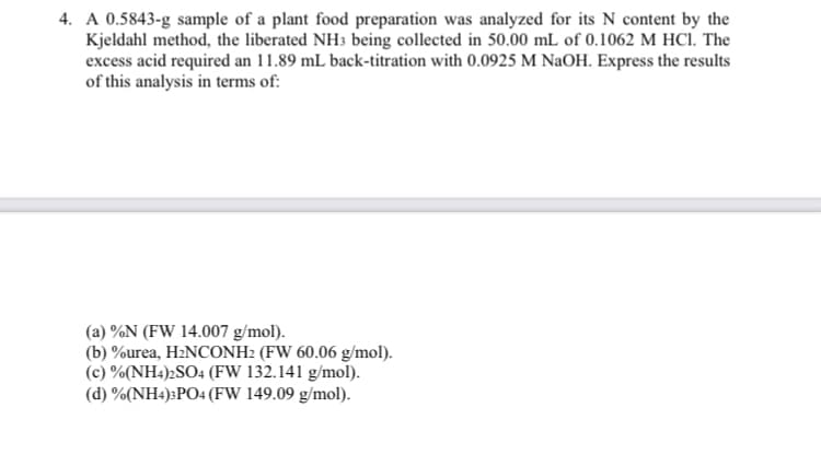 4. A 0.5843-g sample of a plant food preparation was analyzed for its N content by the
Kjeldahl method, the liberated NH3 being collected in 50.00 mL of 0.1062 M HCI. The
excess acid required an 11.89 mL back-titration with 0.0925 M NaOH. Express the results
of this analysis in terms of:
(a) %N (FW 14.007 g/mol).
(b) %urea, H2NCONH2 (FW 60.06 g/mol).
(c) %(NH4)2SO4 (FW 132.141 g/mol).
(d) %(NH4):PO4 (FW 149.09 g/mol).
