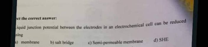 ect the correct answer:
Liquid junction potential between the electrodes in an electrochemical cell can be reduced
sing
a) membrane
b) salt bridge
c) Semi-permeable membrane
d) SHE