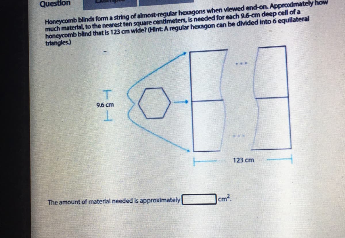 Question
Honeycomb blinds form a string of almost-regular hexagons when viewed end-on. Approximately how
much material, to the nearest ten square centimeters, is needed for each 9.6-cm deep cell of a
honeycomb blind that is 123 cm wide? (Hint: A regular hexagon can be divided into 6 equilateral
triangles.)
T
9.6 cm
123 cm
The amount of material needed is approximately
cm?
