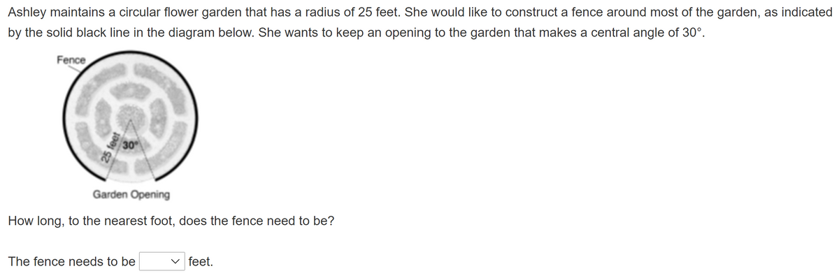 **Problem Description:**

Ashley maintains a circular flower garden that has a radius of 25 feet. She would like to construct a fence around most of the garden, as indicated by the solid black line in the diagram below. She wants to keep an opening to the garden that makes a central angle of 30°.

*Graph/Diagram Explanation:*

The diagram shows a circular garden with a radius of 25 feet. There is a solid black line around the garden indicating the fence. A section of the garden is labeled "Garden Opening" which corresponds to a central angle of 30°. This section is not included in the fencing.

**Question:**

How long, to the nearest foot, does the fence need to be?

*Answer Section:*

The fence needs to be [ ] feet.
