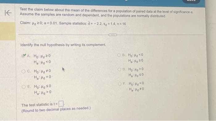 K
Test the claim below about the mean of the differences for a population of paired data at the level of significance a
Assume the samples are random and dependent, and the populations are normally distributed.
Claim: H20; α=0.01. Sample statistics: d= -2.2, sg=1.4, n=16
Identify the null hypothesis by writing its complement.
A. Ho Hd 20
Ha: Hd <0
OC. Ho: Hd *0
Ha: Hd=0
OE. Ho: Hd So
Ha: Hd 20
The test statistic is t=
(Round to two decimal places as needed.)
OB. Ho Hd <0
H₂: Hd 20
OD. Ho: Hd>0
Hai Hd 50
OF. Ho: Hd=0
H₂: Hj *0