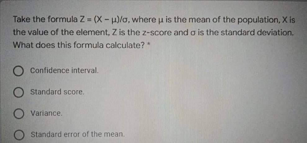 Take the formula Z = (X - u)/o, where u is the mean of the population, X is
the value of the element, Z is the z-score and o is the standard deviation.
What does this formula calculate? *
Confidence interval.
Standard score.
Variance.
Standard error of the mean.
