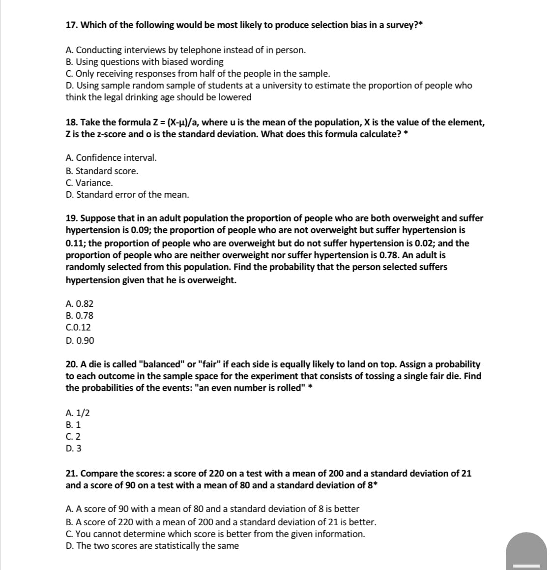 17. Which of the following would be most likely to produce selection bias in a survey?*
A. Conducting interviews by telephone instead of in person.
B. Using questions with biased wording
C. Only receiving responses from half of the people in the sample.
D. Using sample random sample of students at a university to estimate the proportion of people who
think the legal drinking age should be lowered
18. Take the formula Z = (X-u)/a, where u is the mean of the population, X is the value of the element,
Z is the z-score and o is the standard deviation. What does this formula calculate? *
A. Confidence interval.
B. Standard score.
C. Variance.
D. Standard error of the mean.
19. Suppose that in an adult population the proportion of people who are both overweight and suffer
hypertension is 0.09; the proportion of people who are not overweight but suffer hypertension is
0.11; the proportion of people who are overweight but do not suffer hypertension is 0.02; and the
proportion of people who are neither overweight nor suffer hypertension is 0.78. An adult is
randomly selected from this population. Find the probability that the person selected suffers
hypertension given that he is overweight.
A. 0.82
В. О.78
C.O.12
D. 0.90
20. A die is called "balanced" or "fair" if each side is equally likely to land on top. Assign a probability
to each outcome in the sample space for the experiment that consists of tossing a single fair die. Find
the probabilities of the events: "an even number is rolled" *
А. 1/2
В. 1
С. 2
D. 3
21. Compare the scores: a score of 220 on a test with a mean of 200 and a standard deviation of 21
and a score of 90 on a test with a mean of 80 and a standard deviation of 8*
A. A score of 90 with a mean of 80 and a standard deviation of 8 is better
B. A score of 220 with a mean of 200 and a standard deviation of 21 is better.
C. You cannot determine which score is better from the given information.
D. The two scores are statistically the same
